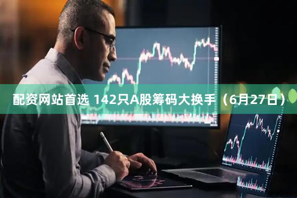 配资网站首选 142只A股筹码大换手（6月27日）