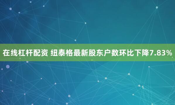 在线杠杆配资 纽泰格最新股东户数环比下降7.83%