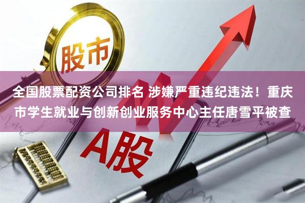 全国股票配资公司排名 涉嫌严重违纪违法！重庆市学生就业与创新创业服务中心主任唐雪平被查