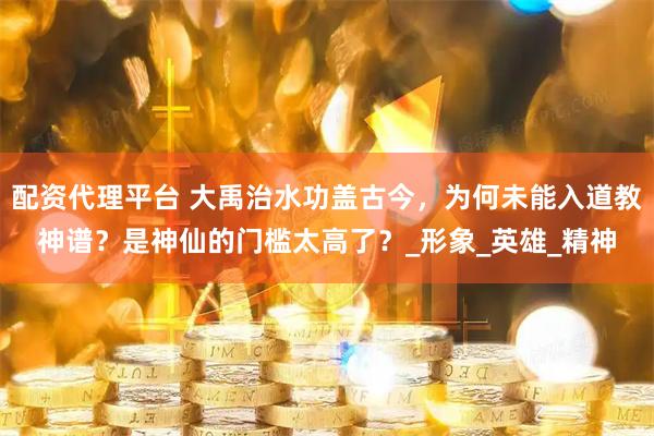 配资代理平台 大禹治水功盖古今，为何未能入道教神谱？是神仙的门槛太高了？_形象_英雄_精神