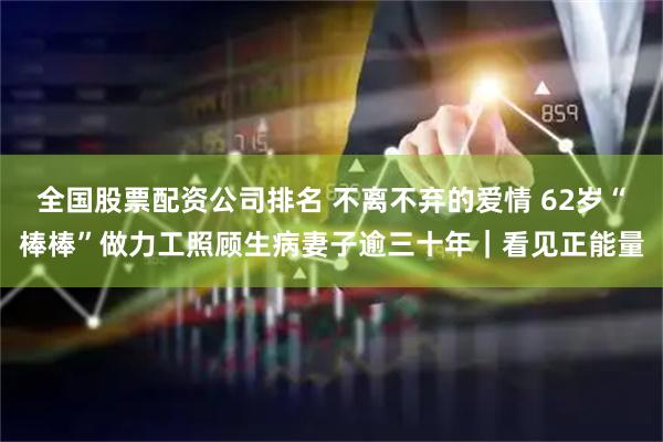 全国股票配资公司排名 不离不弃的爱情 62岁“棒棒”做力工照顾生病妻子逾三十年｜看见正能量