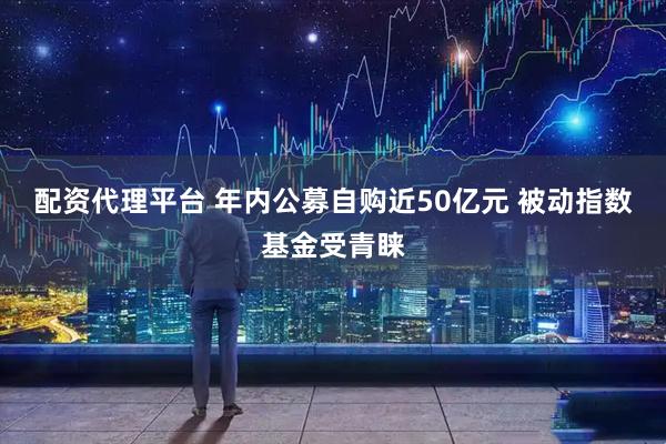 配资代理平台 年内公募自购近50亿元 被动指数基金受青睐
