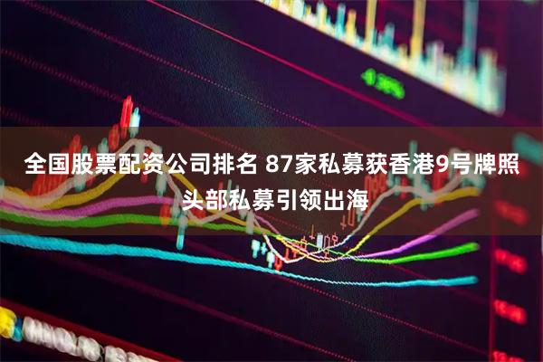 全国股票配资公司排名 87家私募获香港9号牌照 头部私募引领出海