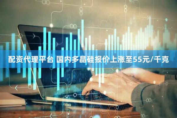 配资代理平台 国内多晶硅报价上涨至55元/千克