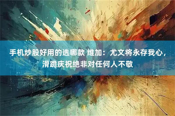 手机炒股好用的选哪款 维加：尤文将永存我心，滑跪庆祝绝非对任何人不敬