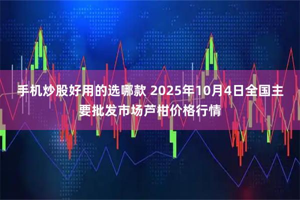 手机炒股好用的选哪款 2025年10月4日全国主要批发市场芦柑价格行情