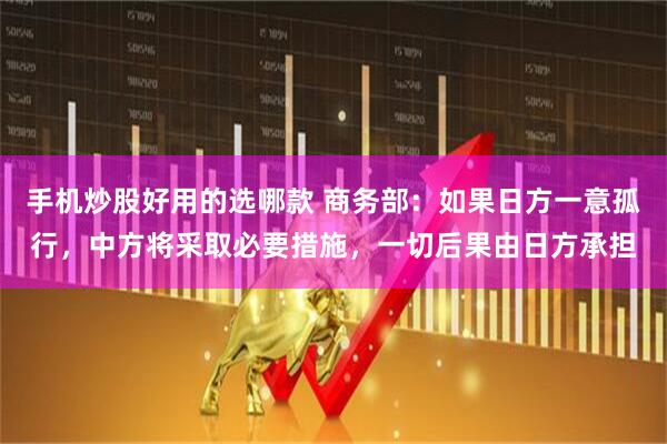 手机炒股好用的选哪款 商务部：如果日方一意孤行，中方将采取必要措施，一切后果由日方承担