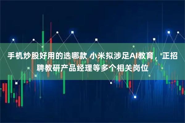 手机炒股好用的选哪款 小米拟涉足AI教育，正招聘教研产品经理等多个相关岗位