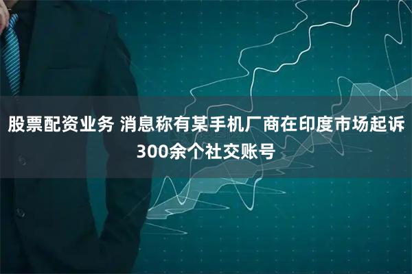 股票配资业务 消息称有某手机厂商在印度市场起诉300余个社交账号