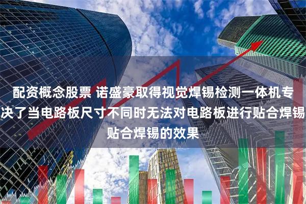 配资概念股票 诺盛豪取得视觉焊锡检测一体机专利，解决了当电路板尺寸不同时无法对电路板进行贴合焊锡的效果