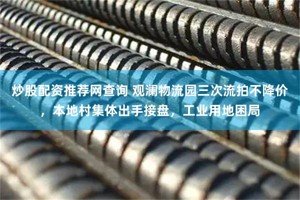炒股配资推荐网查询 观澜物流园三次流拍不降价，本地村集体出手接盘，工业用地困局