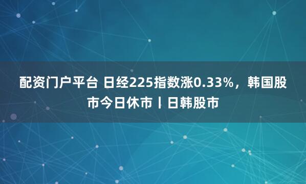 配资门户平台 日经225指数涨0.33%，韩国股市今日休市丨日韩股市
