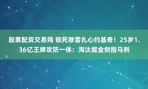 股票配资交易网 锁死穆雷扎心约基奇！25岁1.36亿王牌攻防一体：淘汰掘金剑指马刺