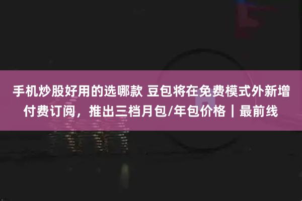 手机炒股好用的选哪款 豆包将在免费模式外新增付费订阅，推出三档月包/年包价格｜最前线