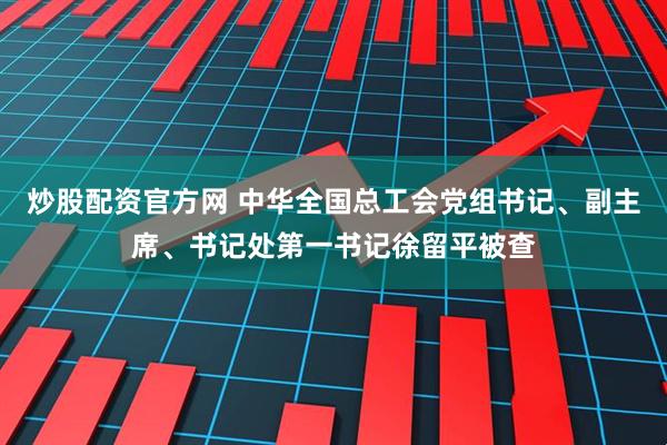 炒股配资官方网 中华全国总工会党组书记、副主席、书记处第一书记徐留平被查