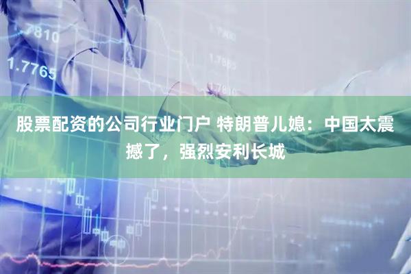 股票配资的公司行业门户 特朗普儿媳：中国太震撼了，强烈安利长城