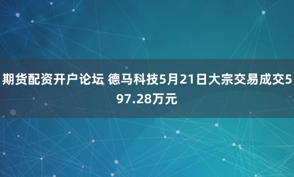 期货配资开户论坛 德马科技5月21日大宗交易成交597.28万元