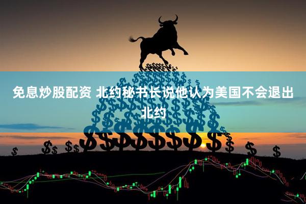 免息炒股配资 北约秘书长说他认为美国不会退出北约