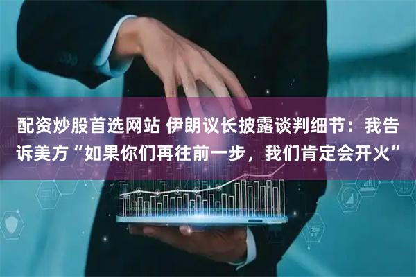 配资炒股首选网站 伊朗议长披露谈判细节：我告诉美方“如果你们再往前一步，我们肯定会开火”