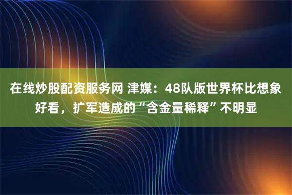 在线炒股配资服务网 津媒：48队版世界杯比想象好看，扩军造成的“含金量稀释”不明显